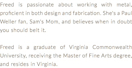 Freed is passionate about working with metal, proficient in both design and fabrication. She's a Paul Weller fan, Sam's Mom, and believes when in doubt you should belt it. Freed is a graduate of Virginia Commonwealth University, receiving the Master of Fine Arts degree, and resides in Virginia.