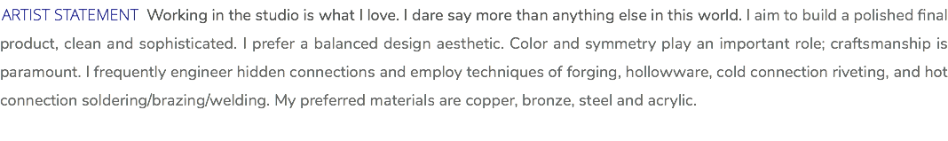 ARTIST STATEMENT Working in the studio is what I love. I dare say more than anything else in this world. I aim to build a polished final product, clean and sophisticated. I prefer a balanced design aesthetic. Color and symmetry play an important role; craftsmanship is paramount. I frequently engineer hidden connections and employ techniques of forging, hollowware, cold connection riveting, and hot connection soldering/brazing/welding. My preferred materials are copper, bronze, steel and acrylic. 