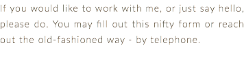 If you would like to work with me, or just say hello, please do. You may fill out this nifty form or reach out the old-fashioned way - by telephone. 