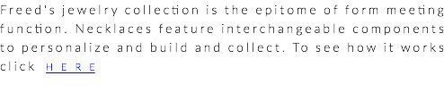 Freed's jewelry collection is the epitome of form meeting function. Necklaces feature interchangeable components to personalize and build and collect. To see how it works click HERE