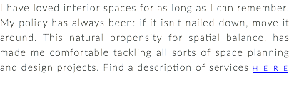 I have loved interior spaces for as long as I can remember. My policy has always been: if it isn’t nailed down, move it around. This natural propensity for spatial balance, has made me comfortable tackling all sorts of space planning and design projects. Find a description of services HERE