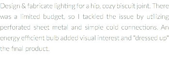 Design & fabricate lighting for a hip, cozy biscuit joint. There was a limited budget, so I tackled the issue by utilizing perforated sheet metal and simple cold connections. An energy efficient bulb added visual interest and "dressed up" the final product.