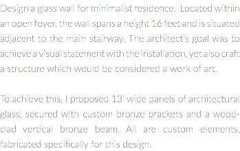 Design a glass wall for minimalist residence. Located within an open foyer, the wall spans a height 16 feet and is situated adjacent to the main stairway. The architect’s goal was to achieve a visual statement with the installation, yet also craft a structure which would be considered a work of art. To achieve this, I proposed 13’ wide panels of architectural glass, secured with custom bronze brackets and a wood-clad vertical bronze beam. All are custom elements, fabricated specifically for this design.