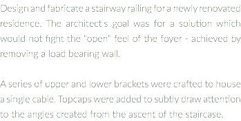 Design and fabricate a stairway railing for a newly renovated residence. The architect's goal was for a solution which wouId not fight the "open" feel of the foyer - achieved by removing a load bearing wall. A series of upper and lower brackets were crafted to house a single cable. Topcaps were added to subtly draw attention to the angles created from the ascent of the staircase.