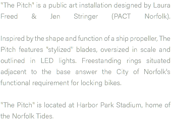 "The Pitch" is a public art installation designed by Laura Freed & Jen Stringer (PACT Norfolk).   Inspired by the shape and function of a ship propeller, The Pitch features "stylized" blades, oversized in scale and outlined in LED lights. Freestanding rings situated adjacent to the base answer the City of Norfolk's functional requirement for locking bikes. "The Pitch" is located at Harbor Park Stadium, home of the Norfolk Tides.